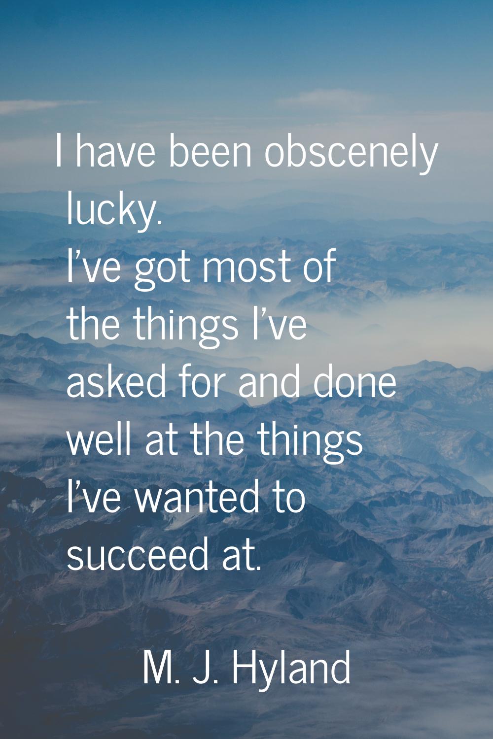 I have been obscenely lucky. I've got most of the things I've asked for and done well at the things