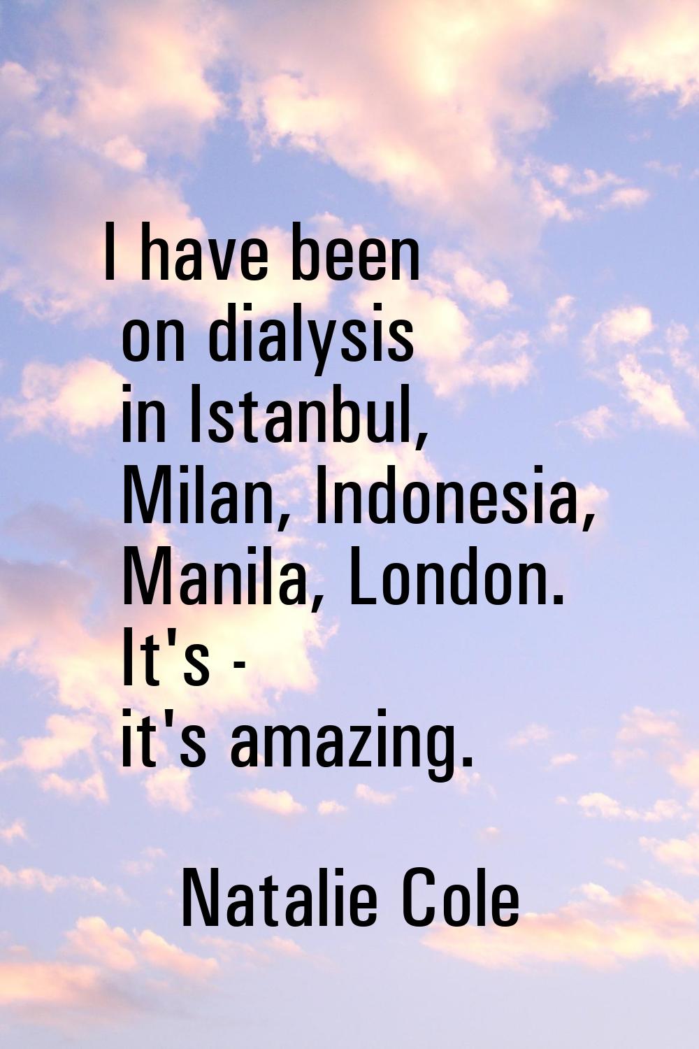 I have been on dialysis in Istanbul, Milan, Indonesia, Manila, London. It's - it's amazing.