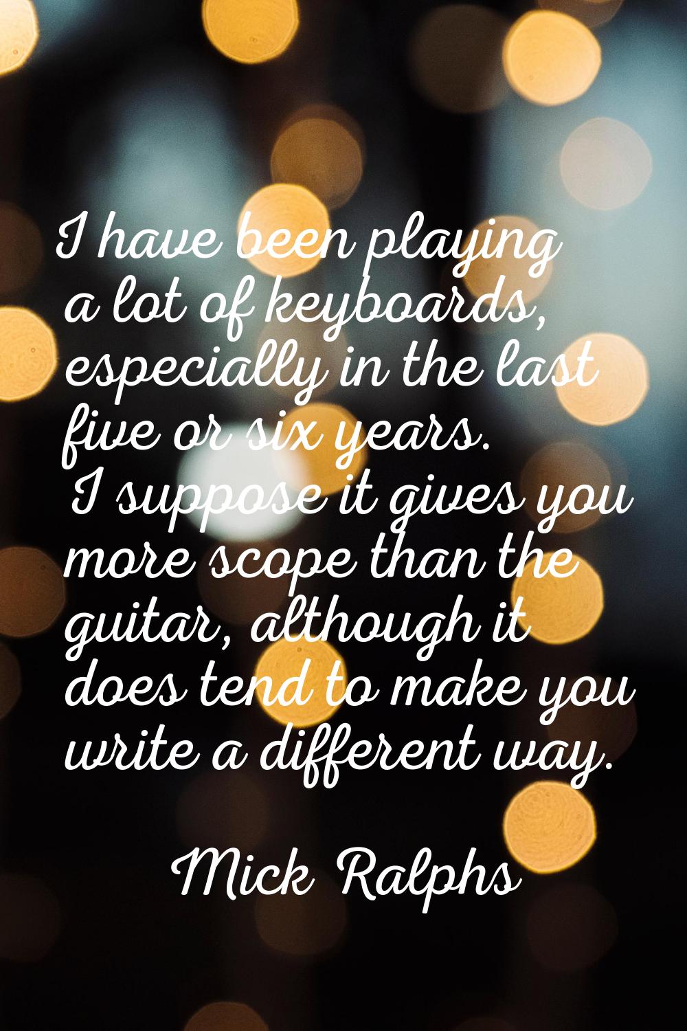 I have been playing a lot of keyboards, especially in the last five or six years. I suppose it give