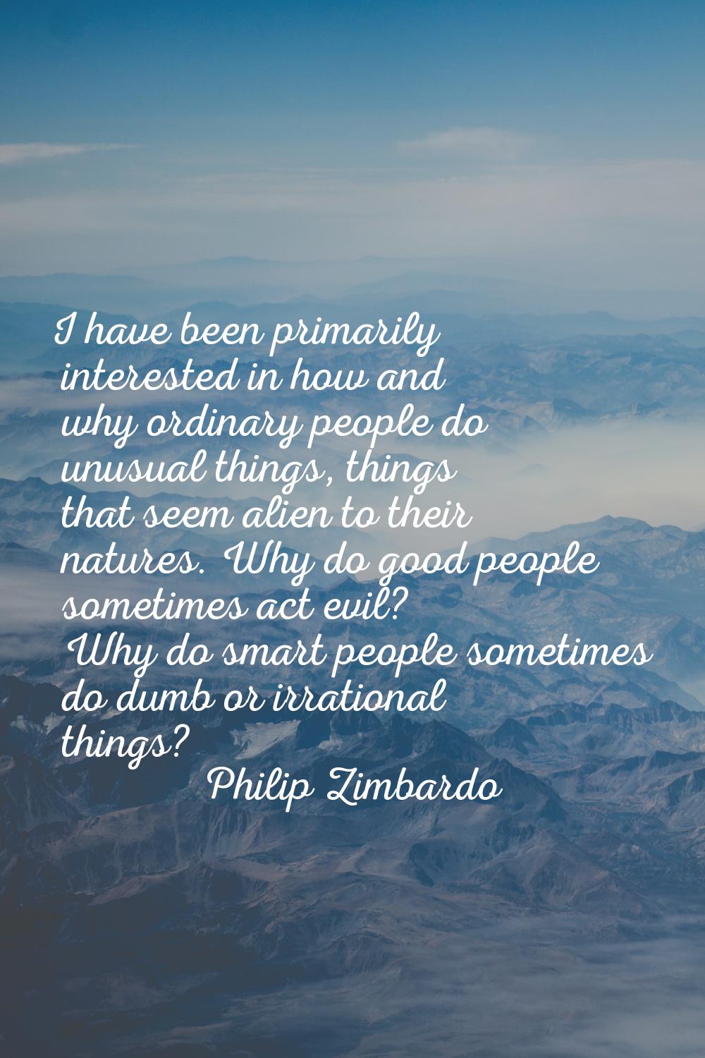 I have been primarily interested in how and why ordinary people do unusual things, things that seem