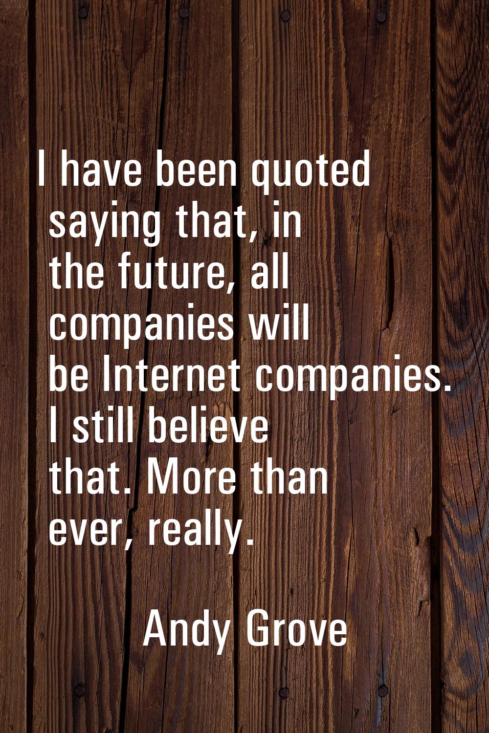 I have been quoted saying that, in the future, all companies will be Internet companies. I still be