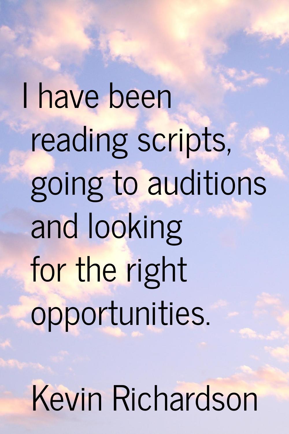 I have been reading scripts, going to auditions and looking for the right opportunities.