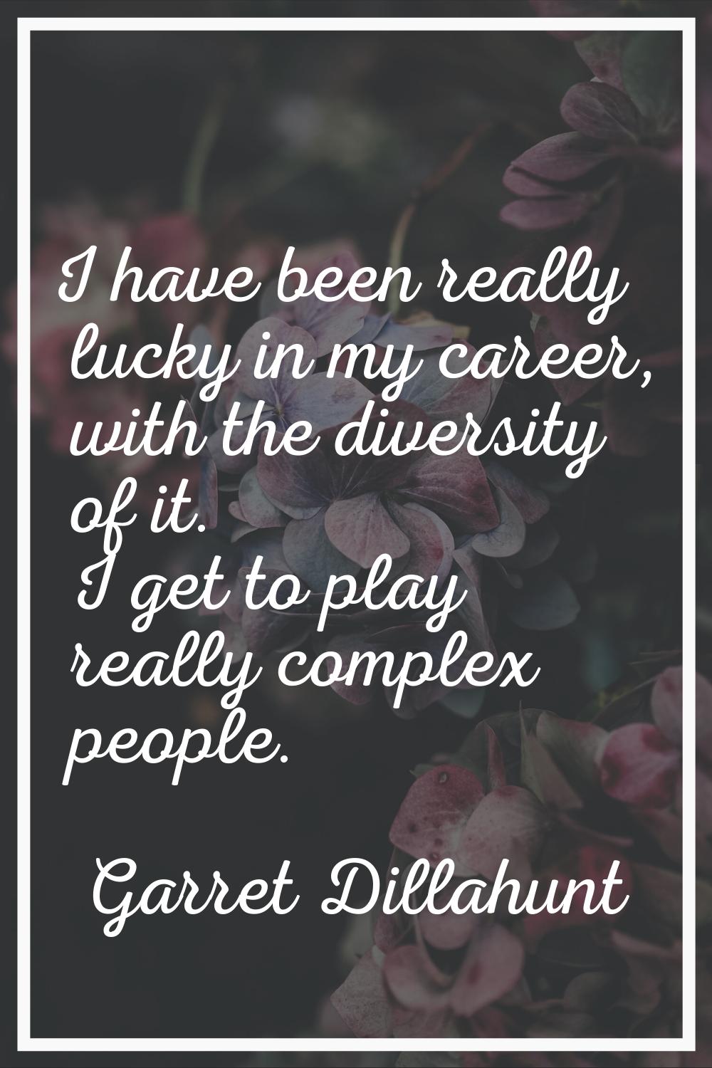 I have been really lucky in my career, with the diversity of it. I get to play really complex peopl