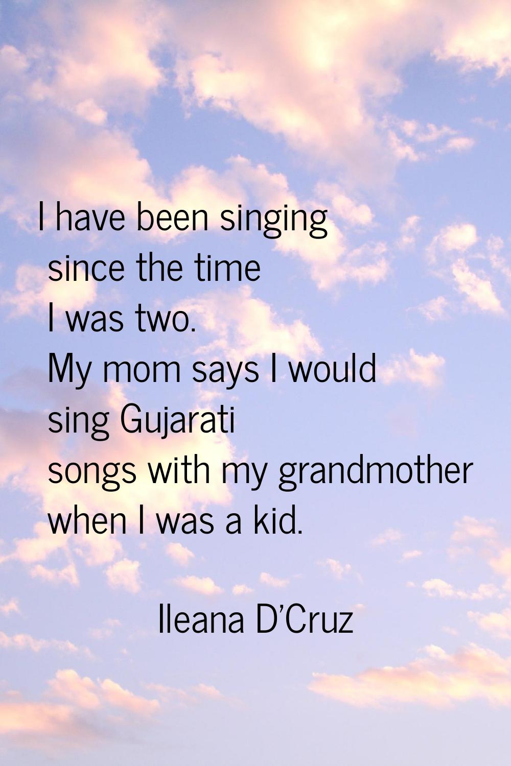 I have been singing since the time I was two. My mom says I would sing Gujarati songs with my grand