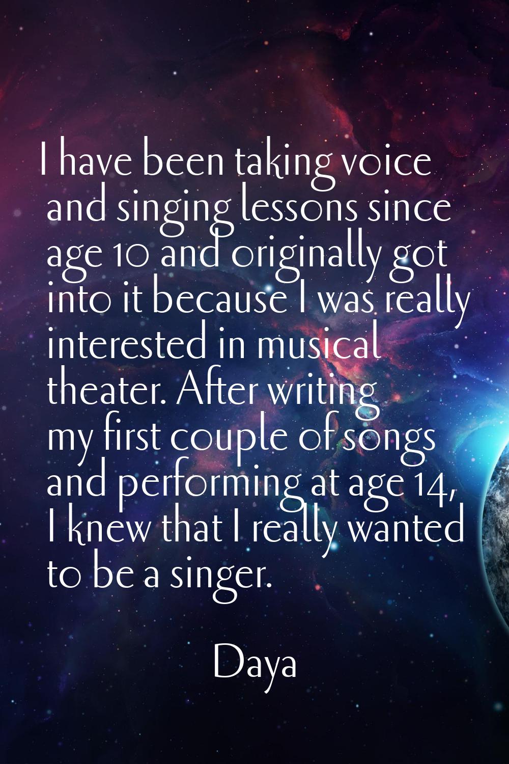 I have been taking voice and singing lessons since age 10 and originally got into it because I was 