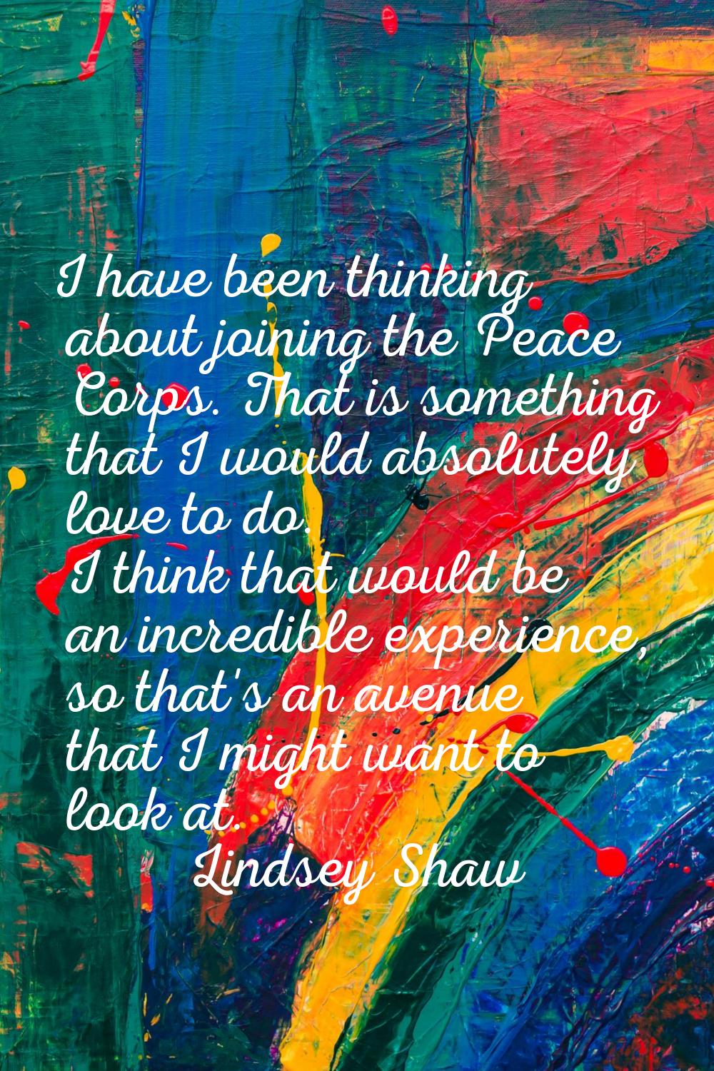 I have been thinking about joining the Peace Corps. That is something that I would absolutely love 