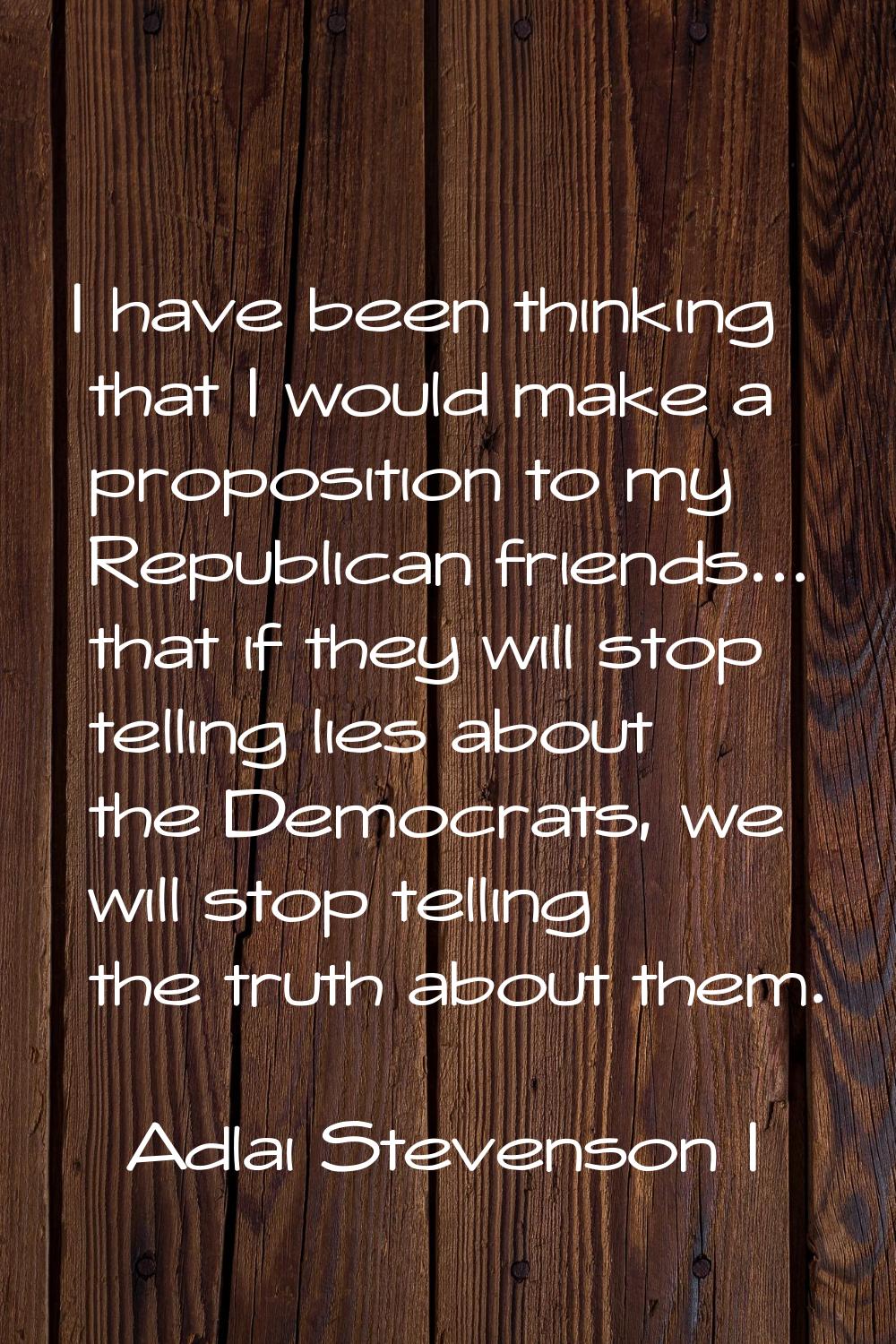 I have been thinking that I would make a proposition to my Republican friends... that if they will 