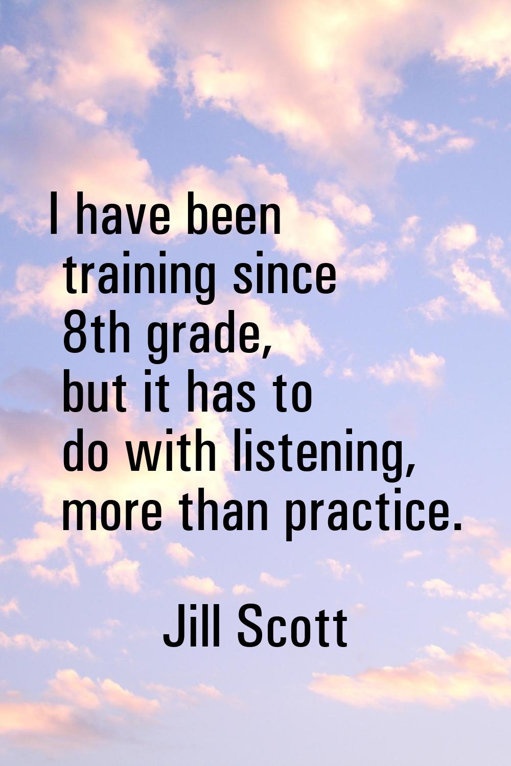 I have been training since 8th grade, but it has to do with listening, more than practice.