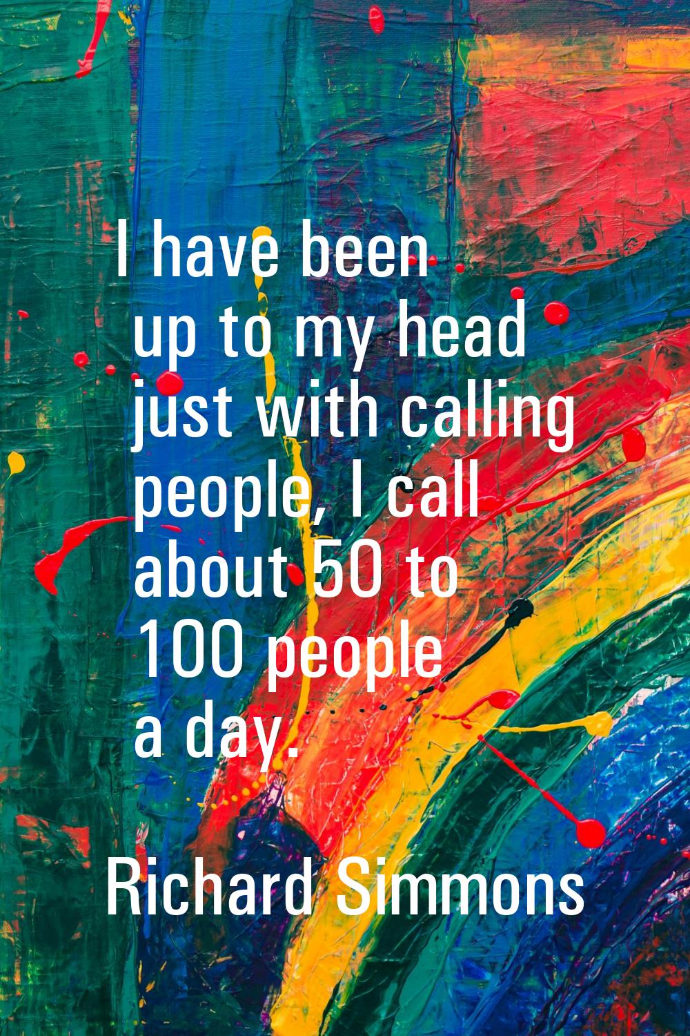 I have been up to my head just with calling people, I call about 50 to 100 people a day.