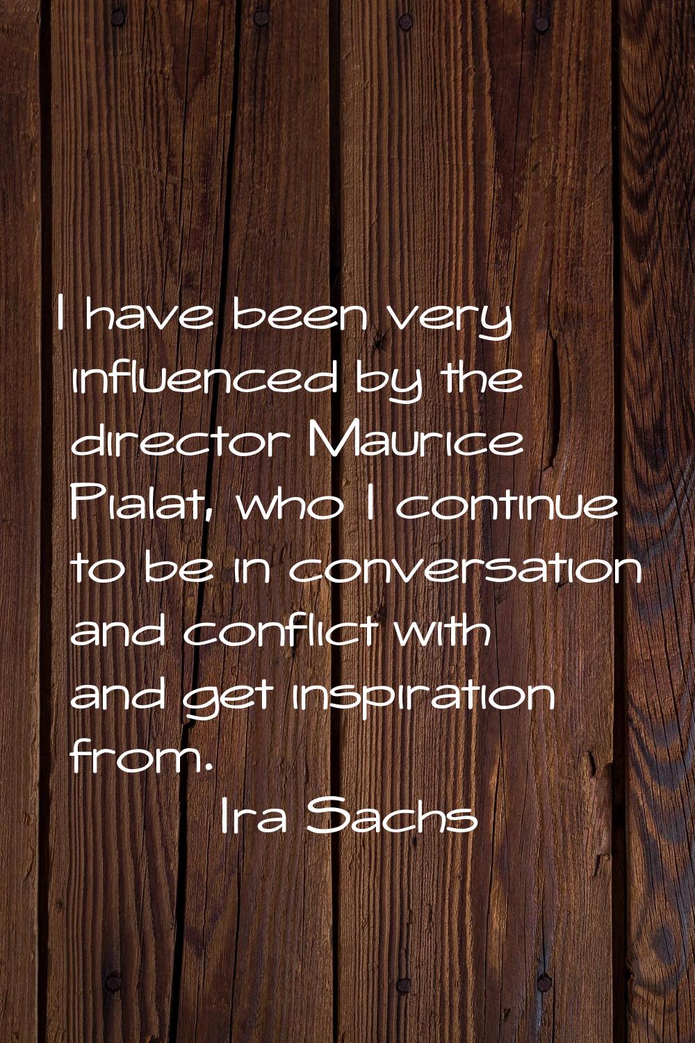 I have been very influenced by the director Maurice Pialat, who I continue to be in conversation an