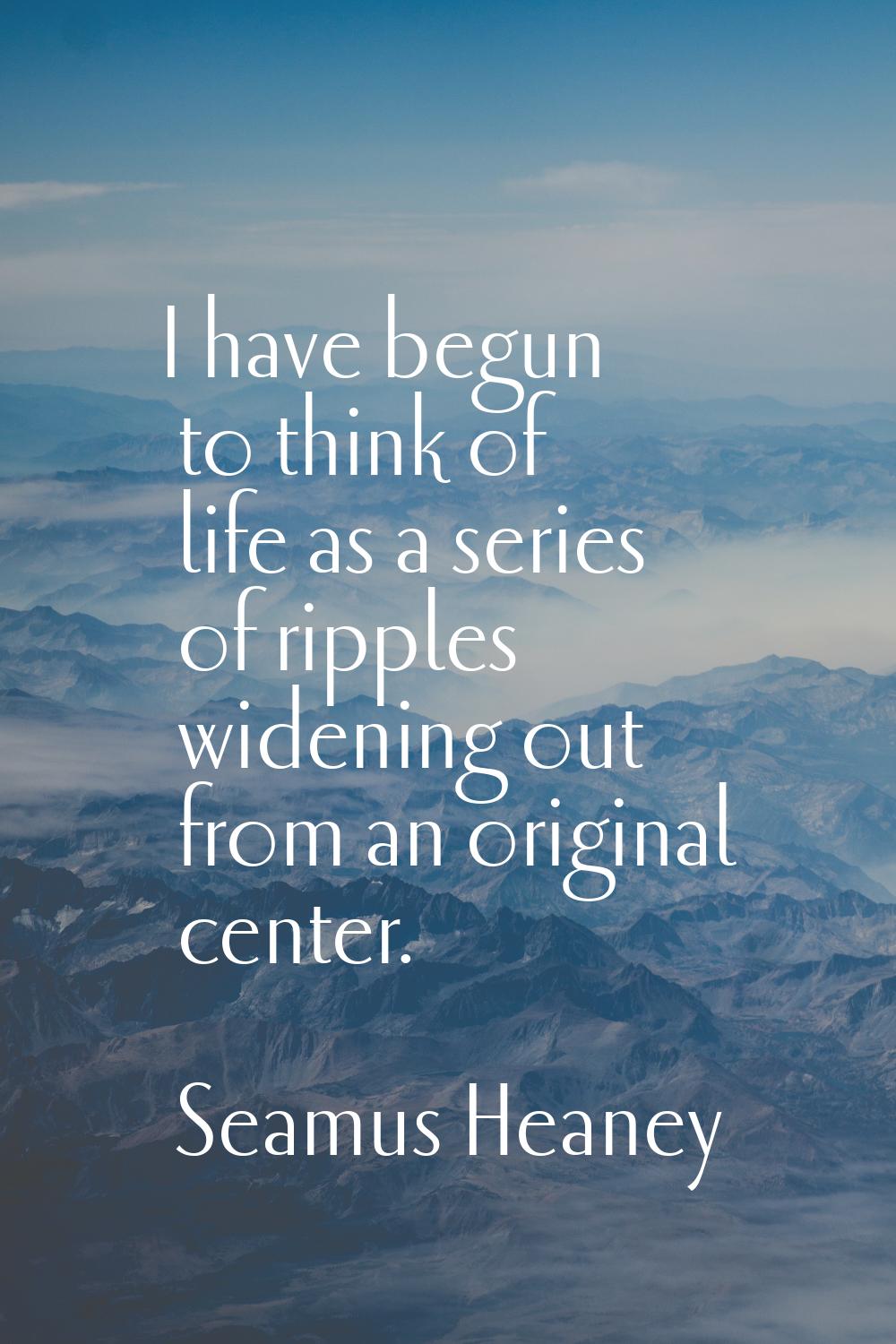 I have begun to think of life as a series of ripples widening out from an original center.