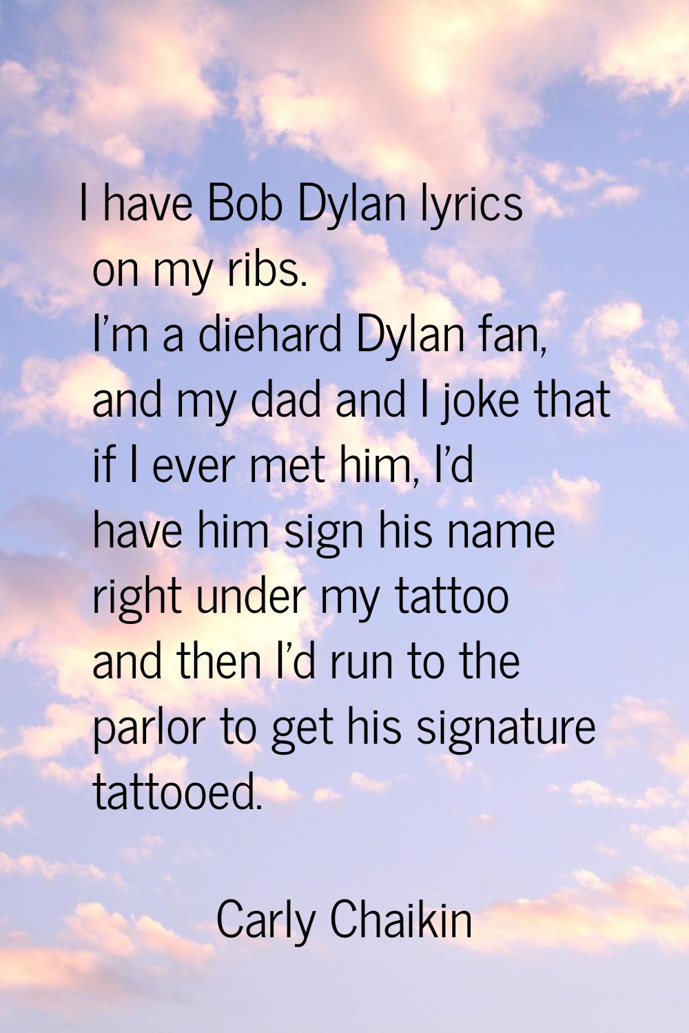 I have Bob Dylan lyrics on my ribs. I'm a diehard Dylan fan, and my dad and I joke that if I ever m