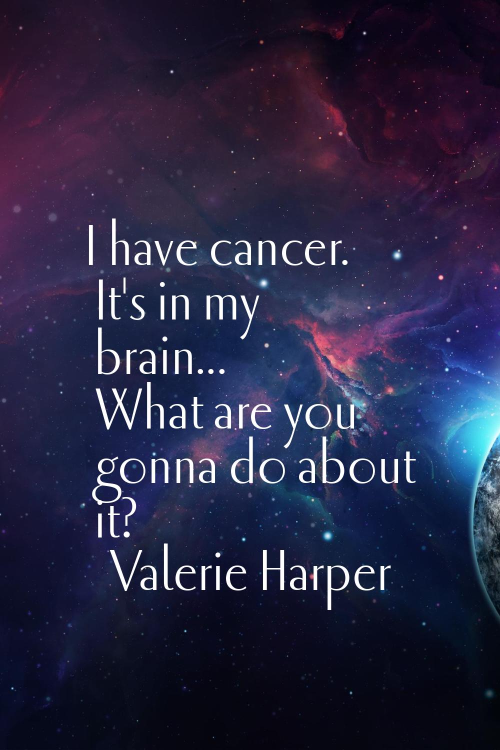 I have cancer. It's in my brain... What are you gonna do about it?