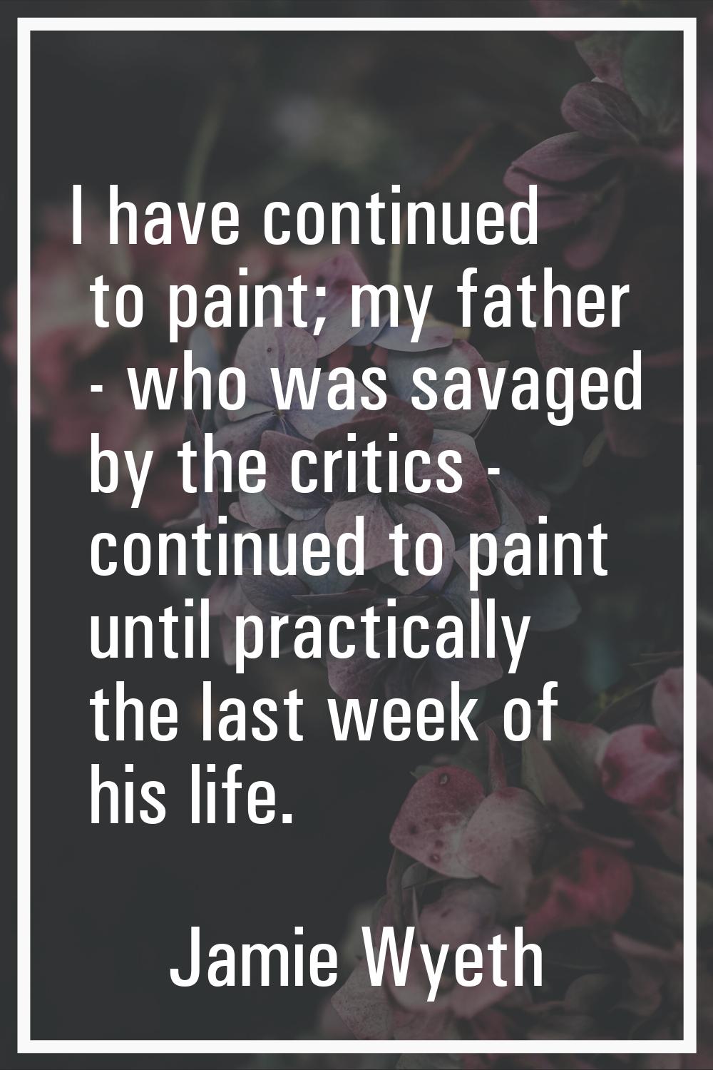 I have continued to paint; my father - who was savaged by the critics - continued to paint until pr
