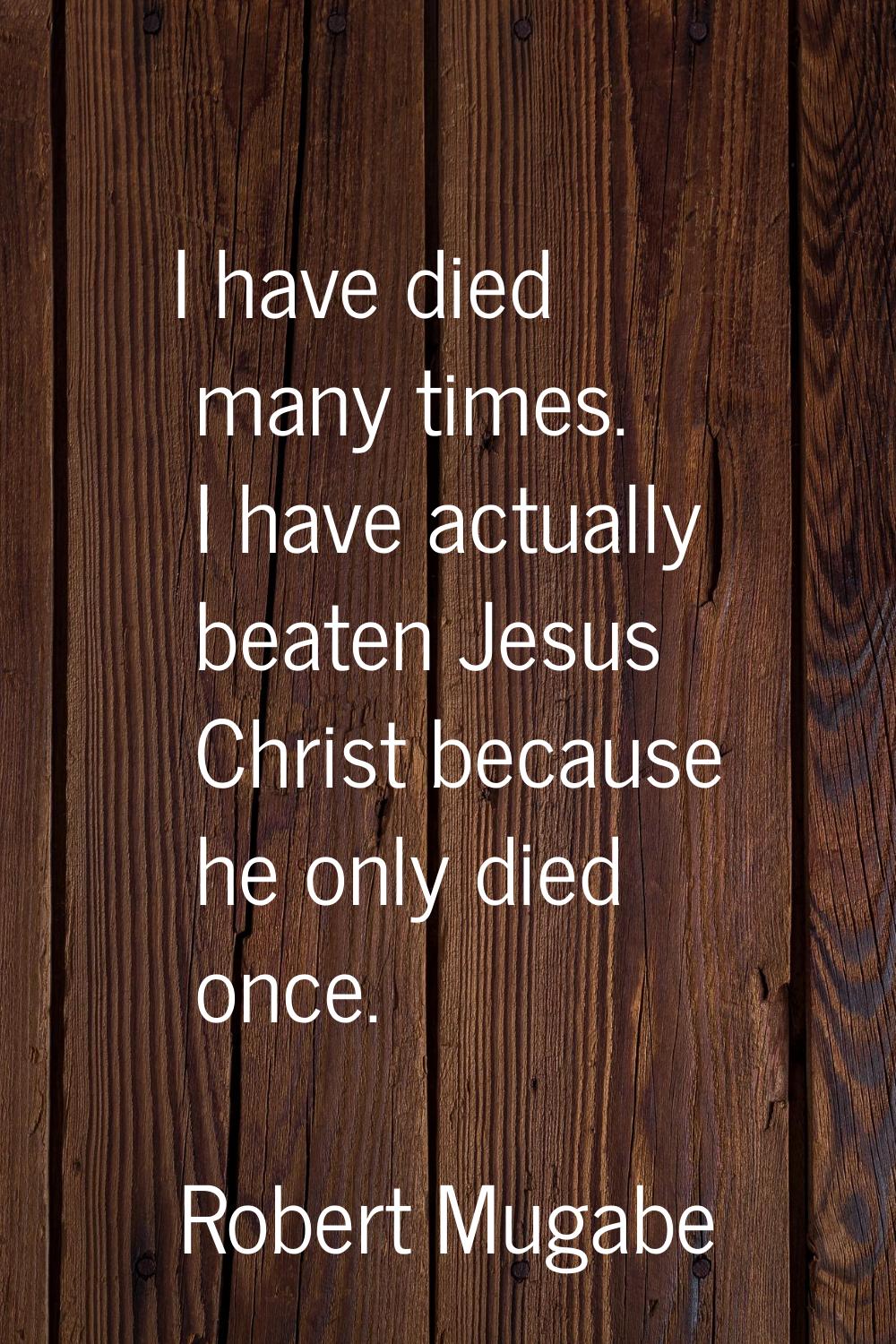 I have died many times. I have actually beaten Jesus Christ because he only died once.