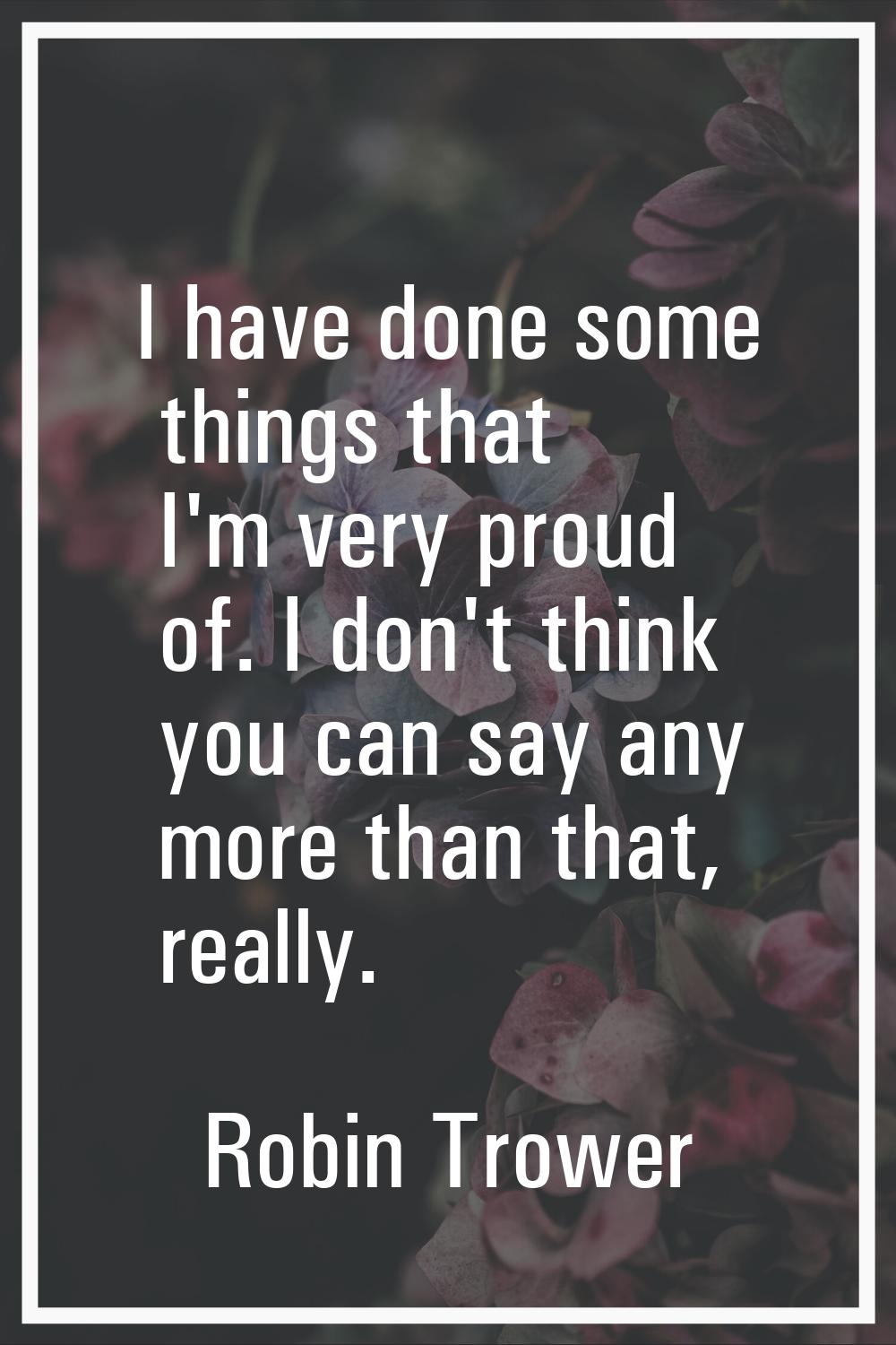 I have done some things that I'm very proud of. I don't think you can say any more than that, reall