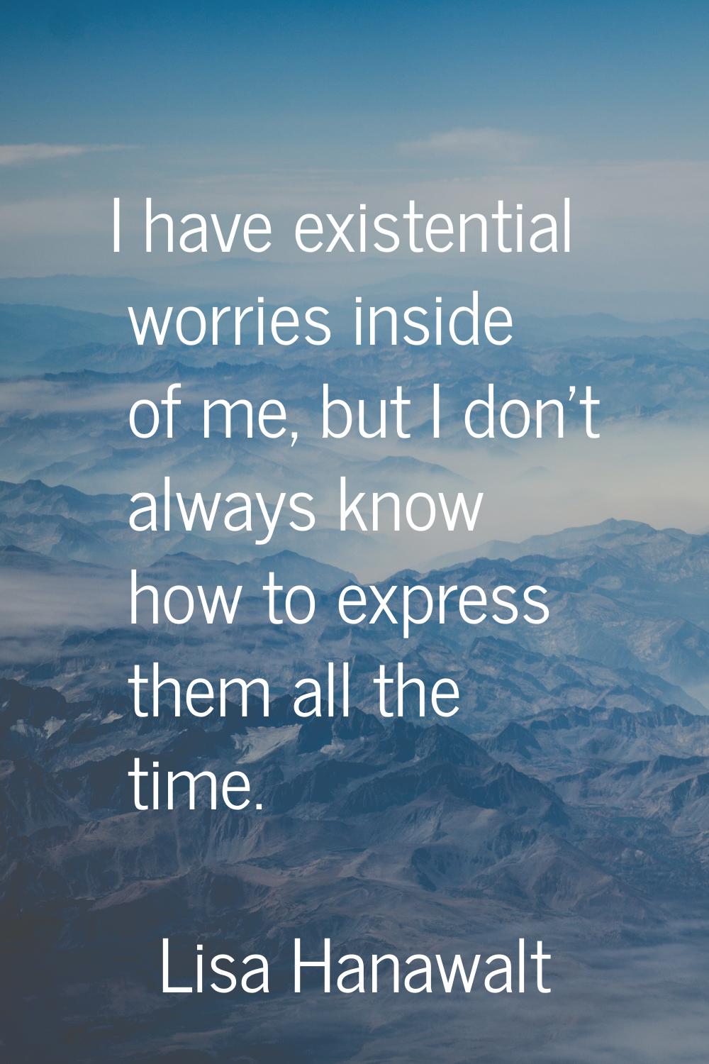 I have existential worries inside of me, but I don't always know how to express them all the time.