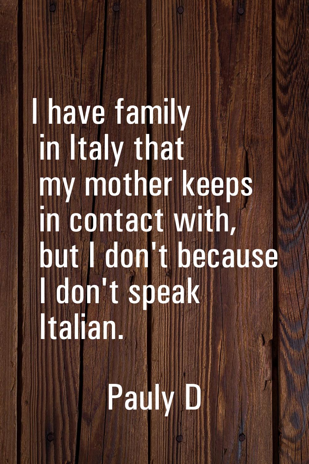I have family in Italy that my mother keeps in contact with, but I don't because I don't speak Ital