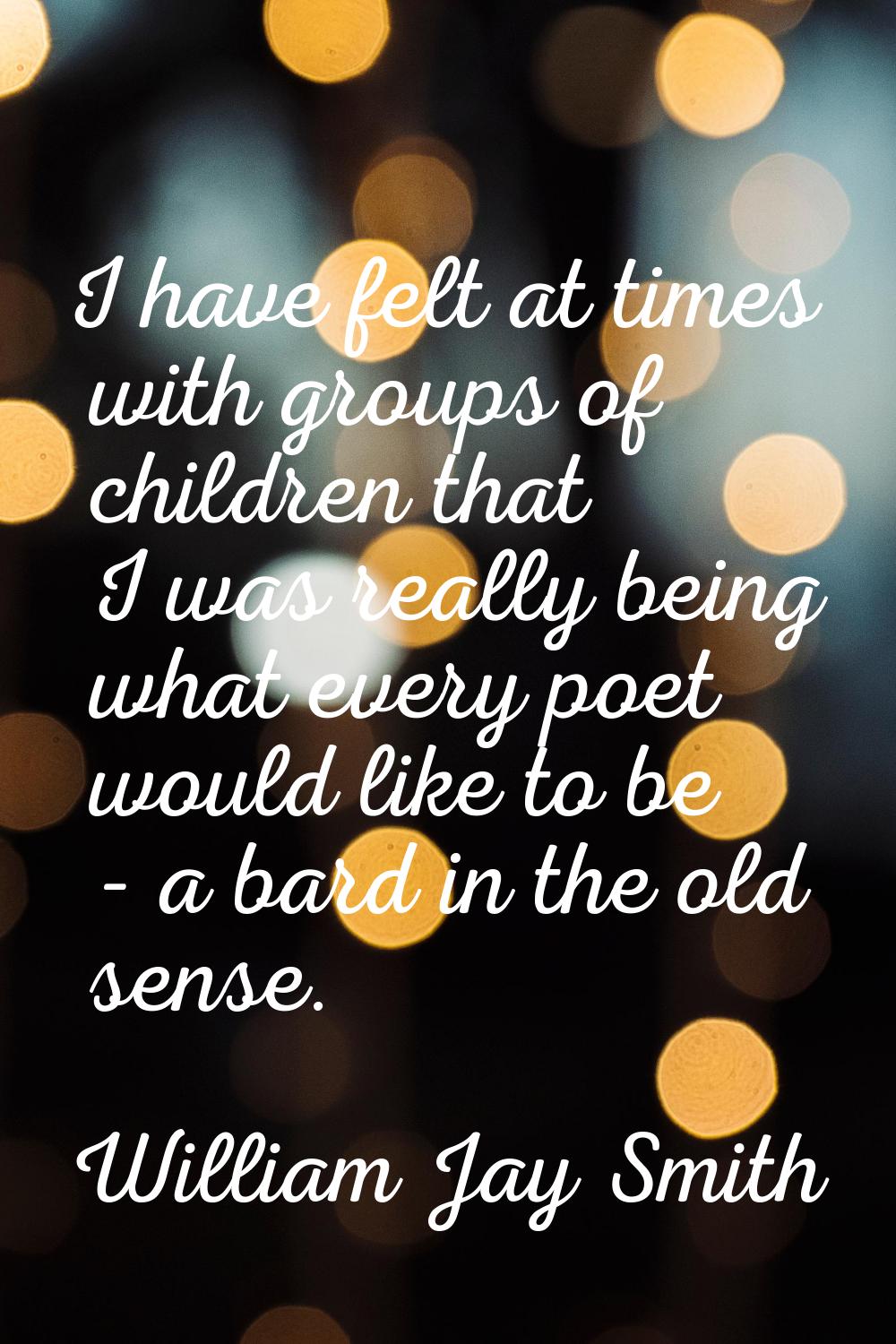 I have felt at times with groups of children that I was really being what every poet would like to 