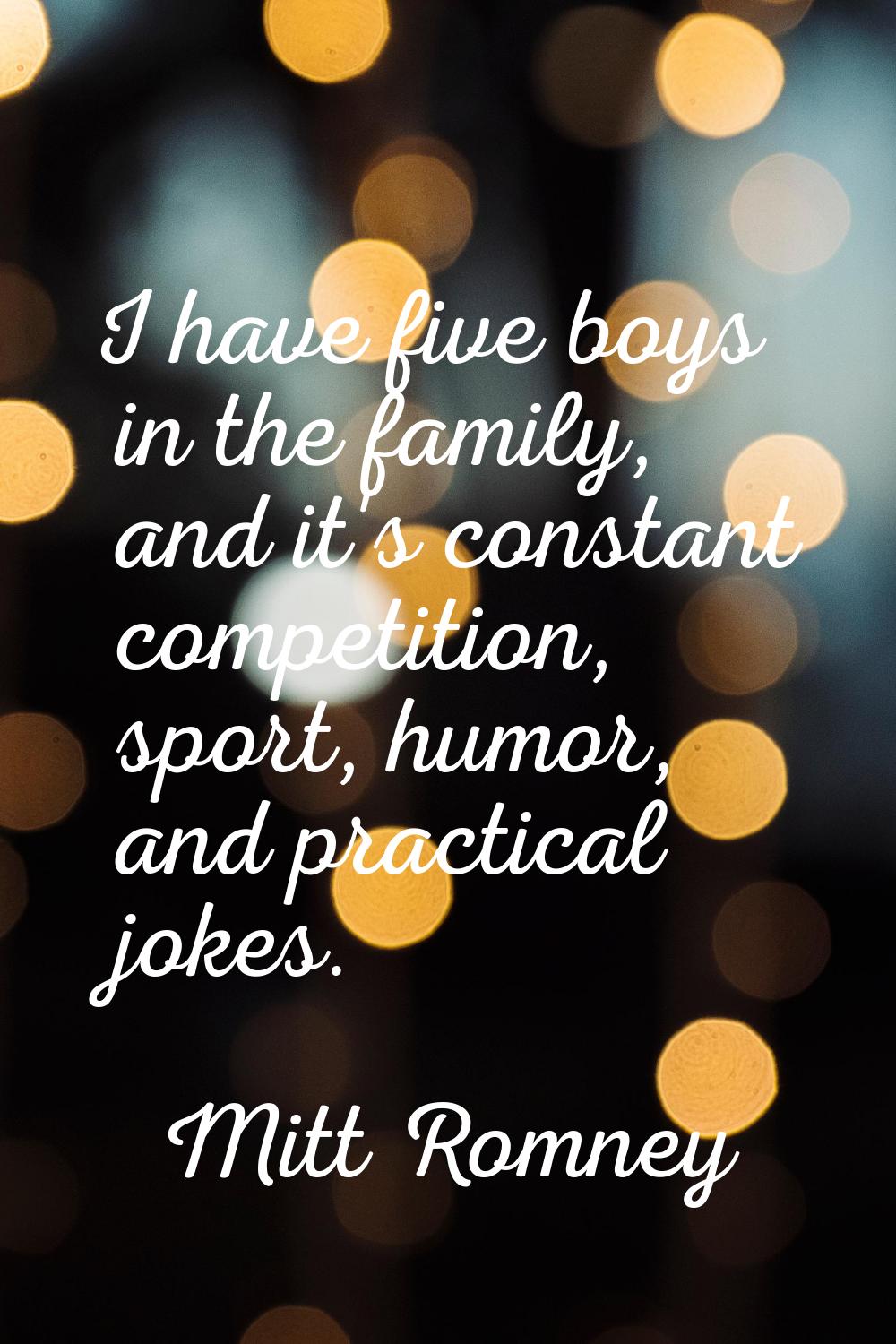 I have five boys in the family, and it's constant competition, sport, humor, and practical jokes.
