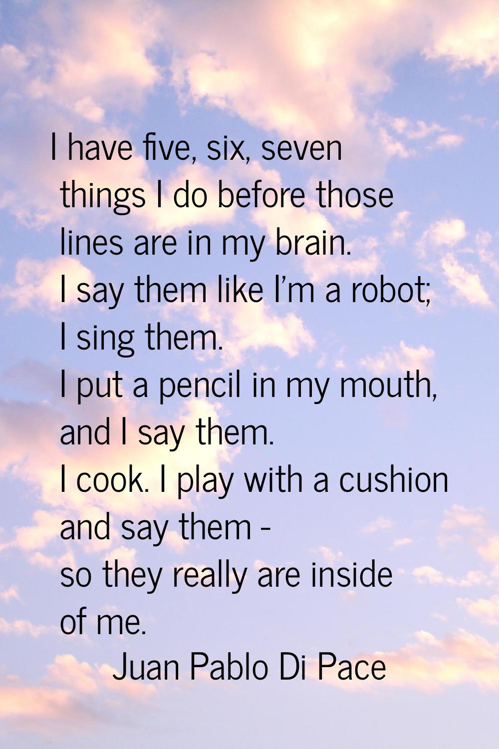 I have five, six, seven things I do before those lines are in my brain. I say them like I'm a robot