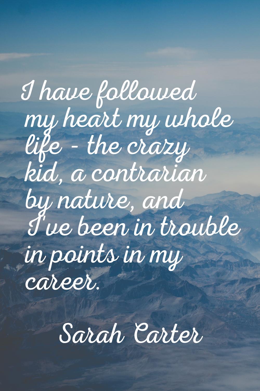 I have followed my heart my whole life - the crazy kid, a contrarian by nature, and I've been in tr