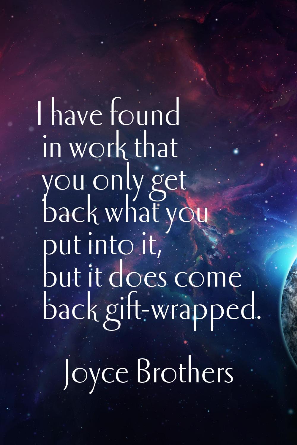 I have found in work that you only get back what you put into it, but it does come back gift-wrappe