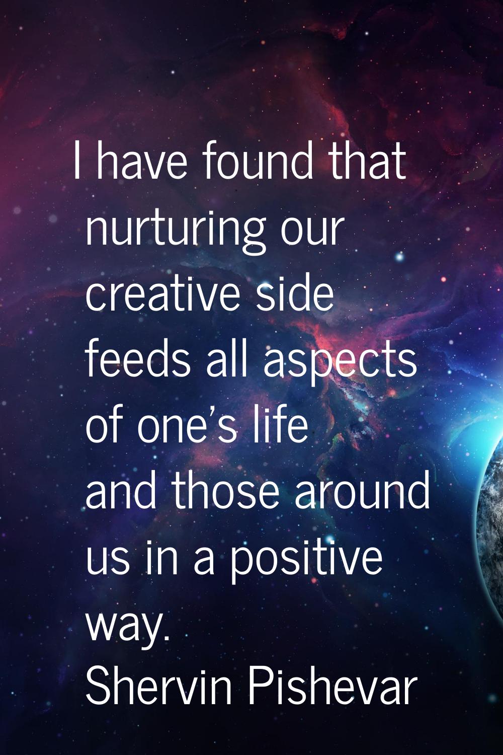 I have found that nurturing our creative side feeds all aspects of one's life and those around us i