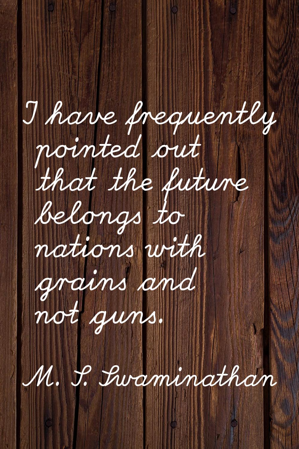 I have frequently pointed out that the future belongs to nations with grains and not guns.