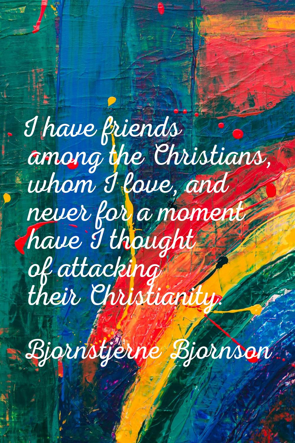 I have friends among the Christians, whom I love, and never for a moment have I thought of attackin