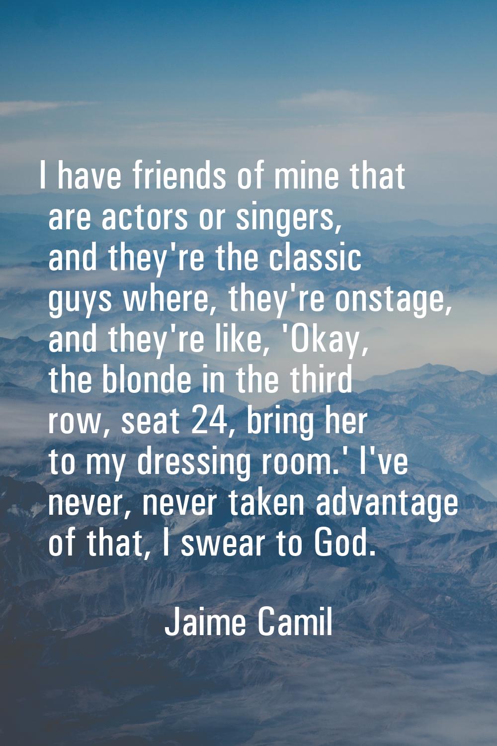 I have friends of mine that are actors or singers, and they're the classic guys where, they're onst