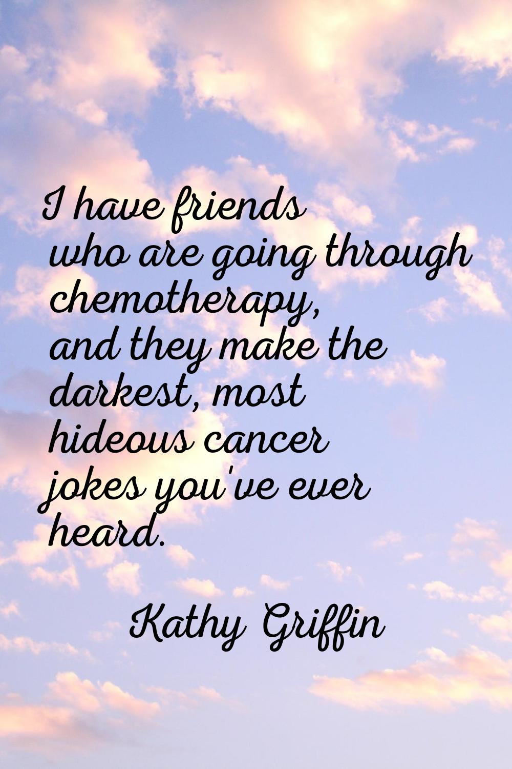 I have friends who are going through chemotherapy, and they make the darkest, most hideous cancer j