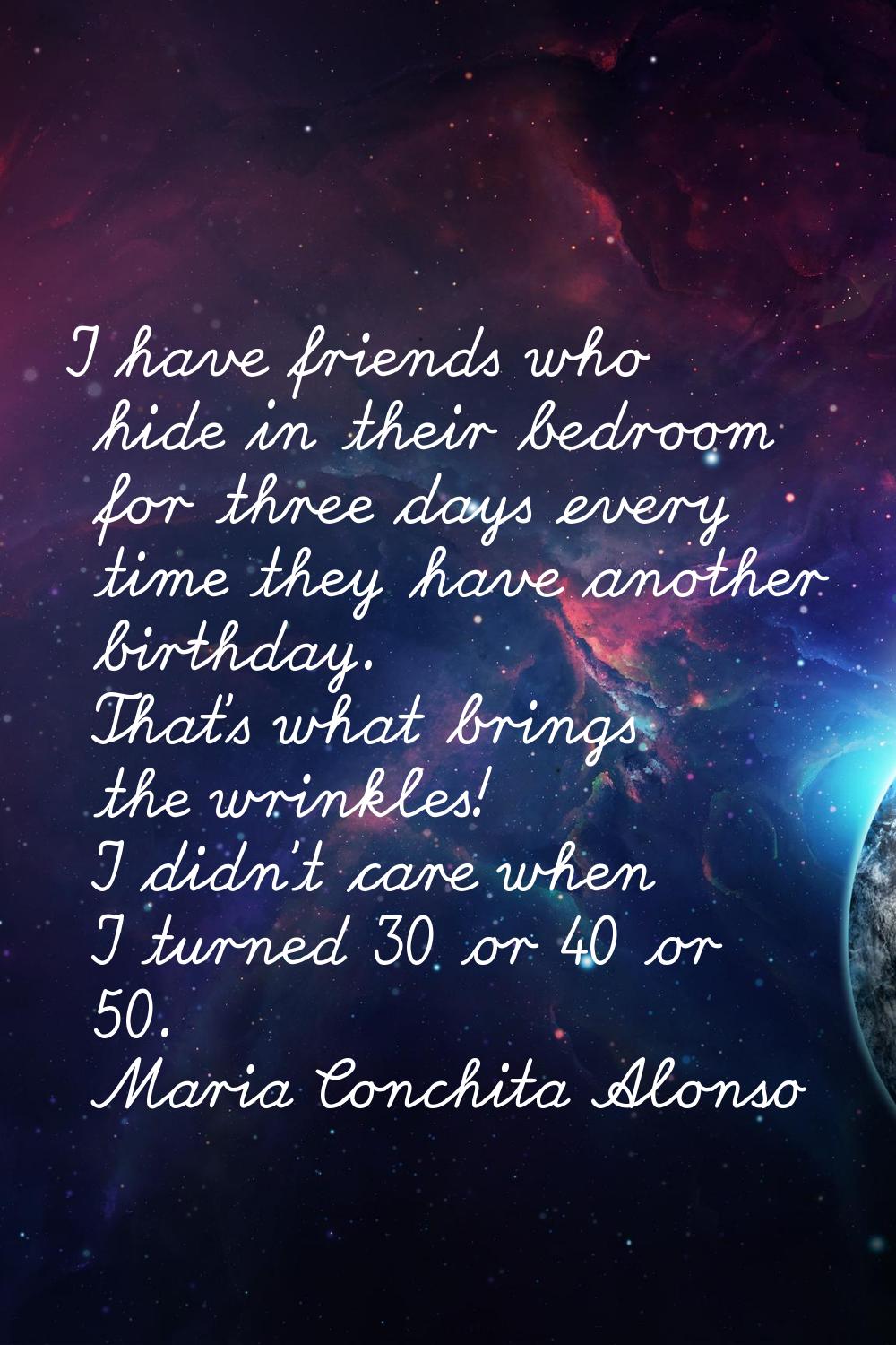I have friends who hide in their bedroom for three days every time they have another birthday. That