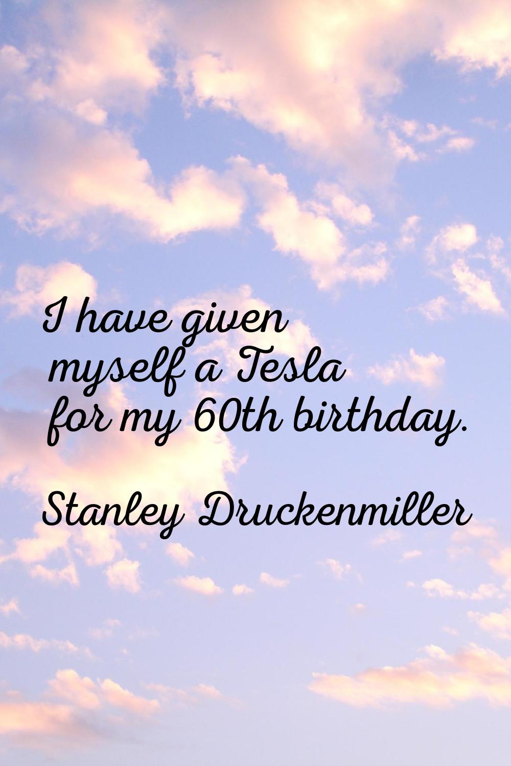 I have given myself a Tesla for my 60th birthday.