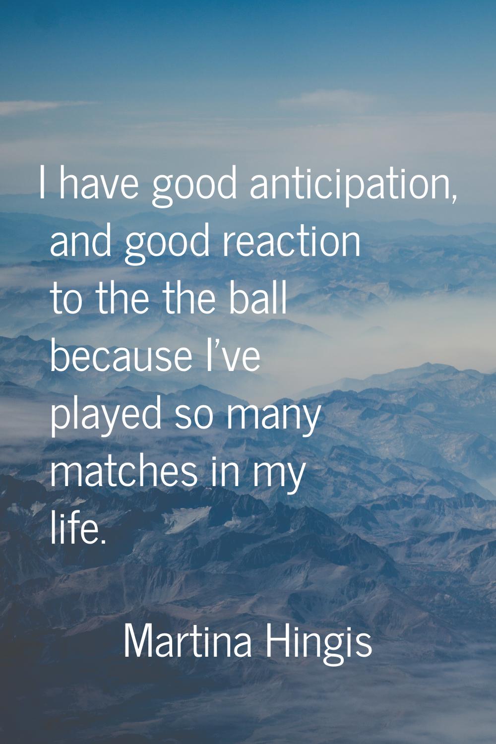 I have good anticipation, and good reaction to the the ball because I've played so many matches in 