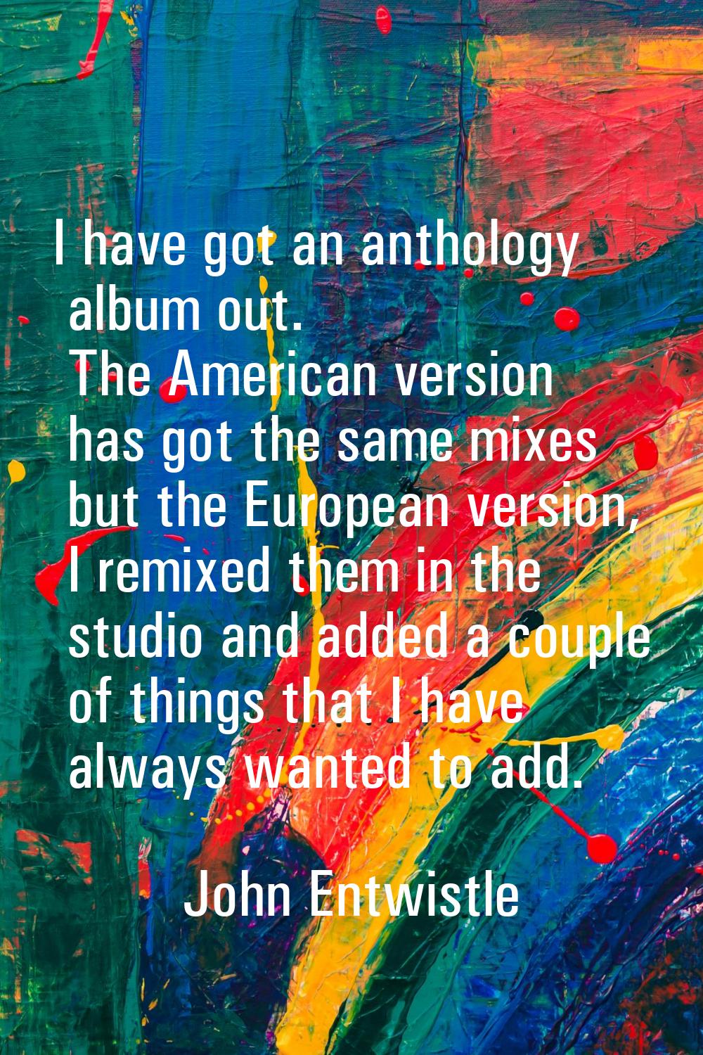 I have got an anthology album out. The American version has got the same mixes but the European ver