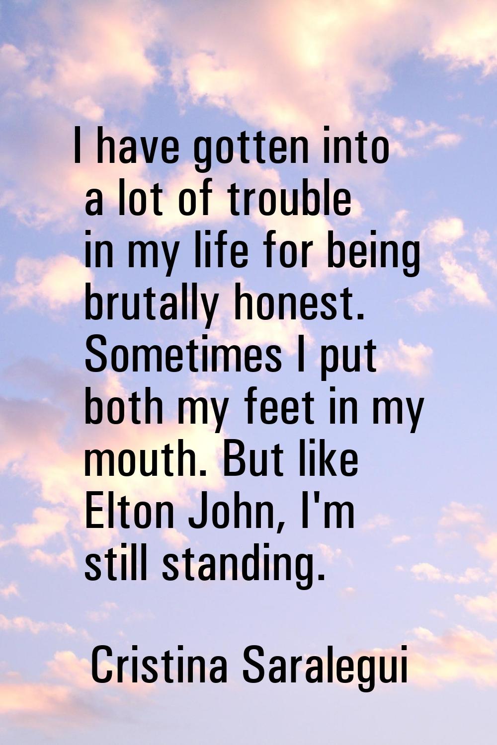I have gotten into a lot of trouble in my life for being brutally honest. Sometimes I put both my f