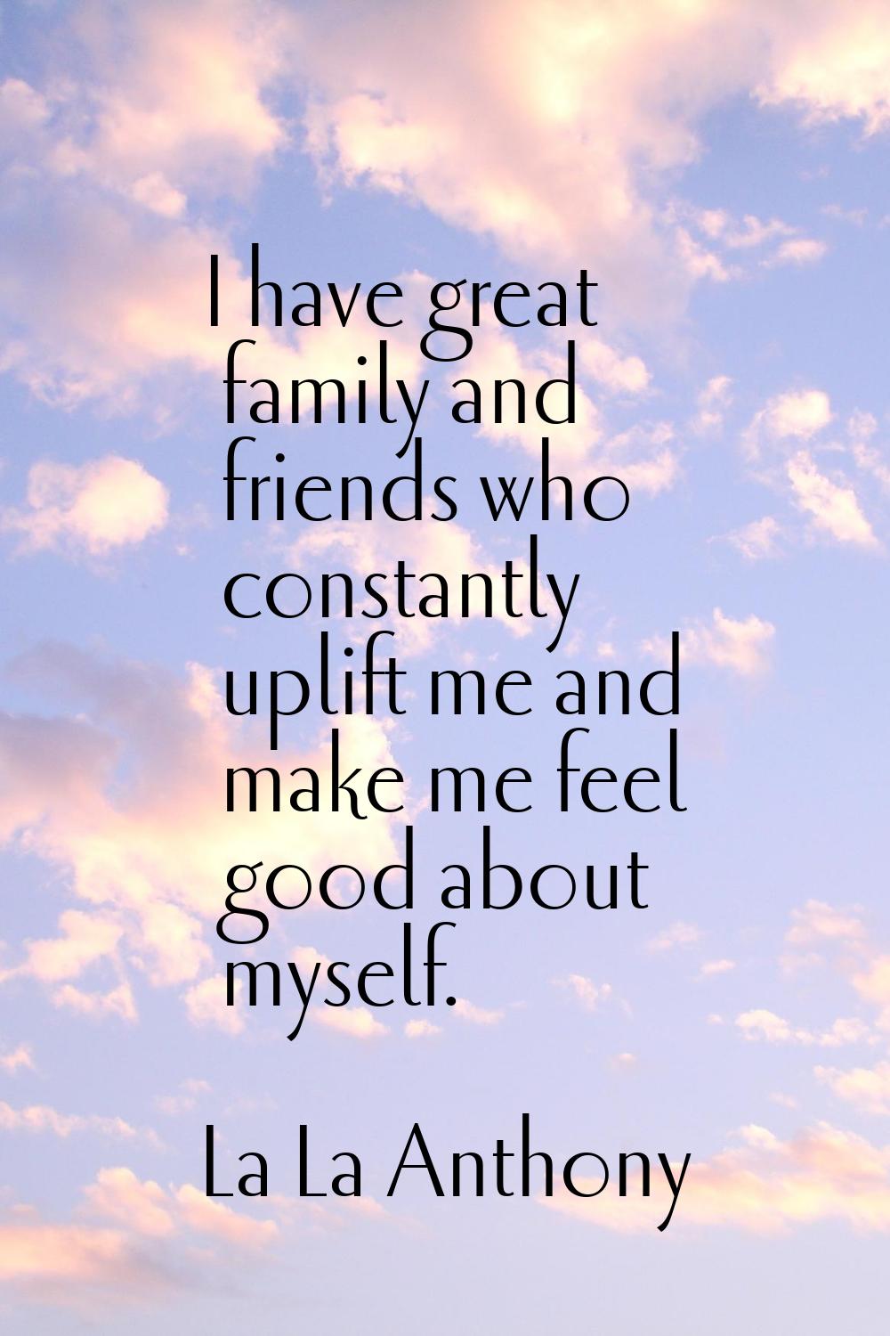 I have great family and friends who constantly uplift me and make me feel good about myself.