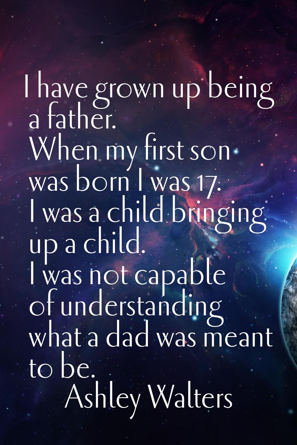 I have grown up being a father. When my first son was born I was 17. I was a child bringing up a ch
