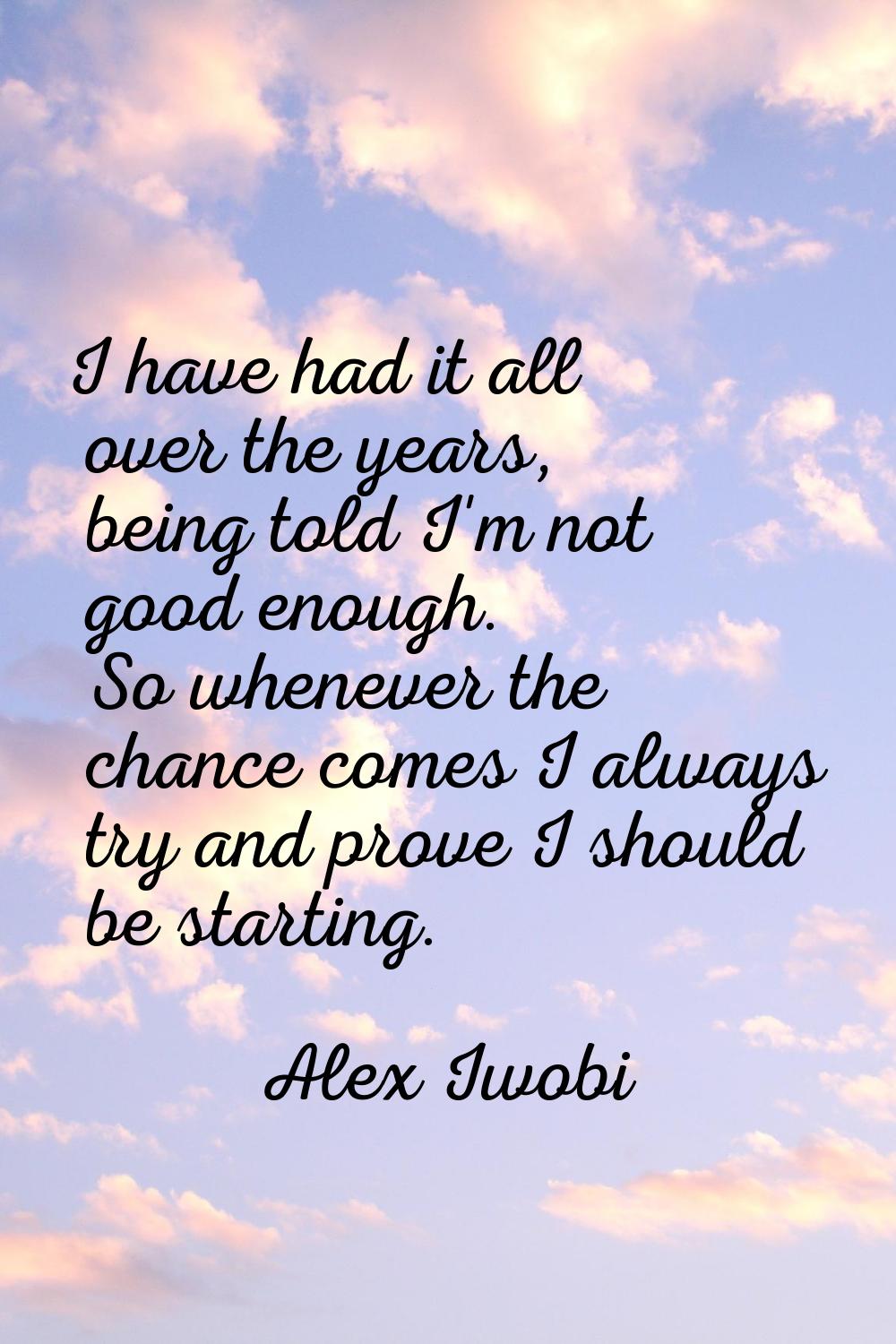 I have had it all over the years, being told I'm not good enough. So whenever the chance comes I al
