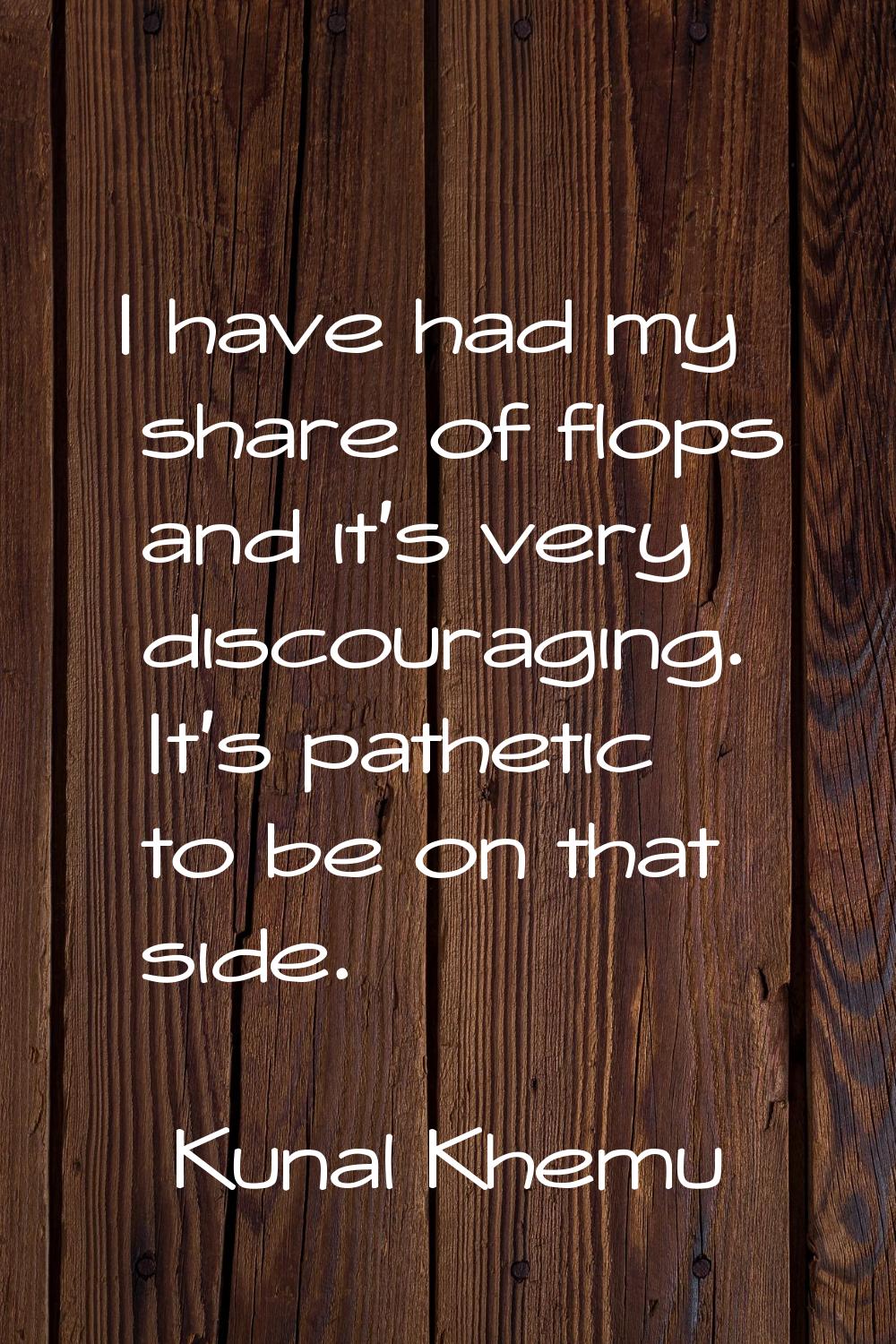 I have had my share of flops and it's very discouraging. It's pathetic to be on that side.