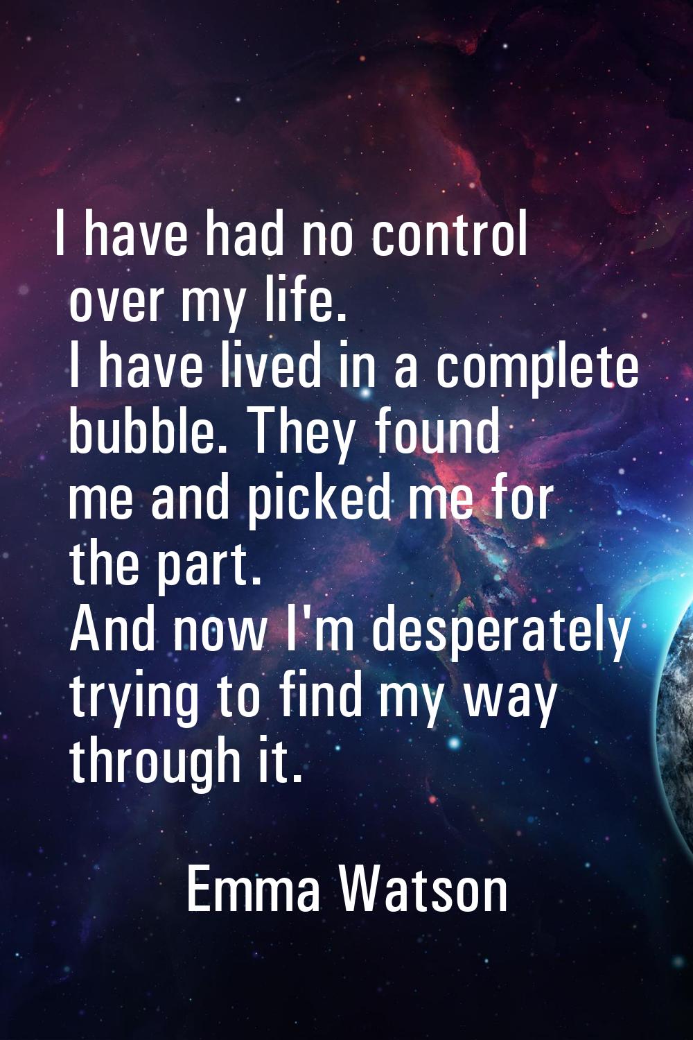 I have had no control over my life. I have lived in a complete bubble. They found me and picked me 