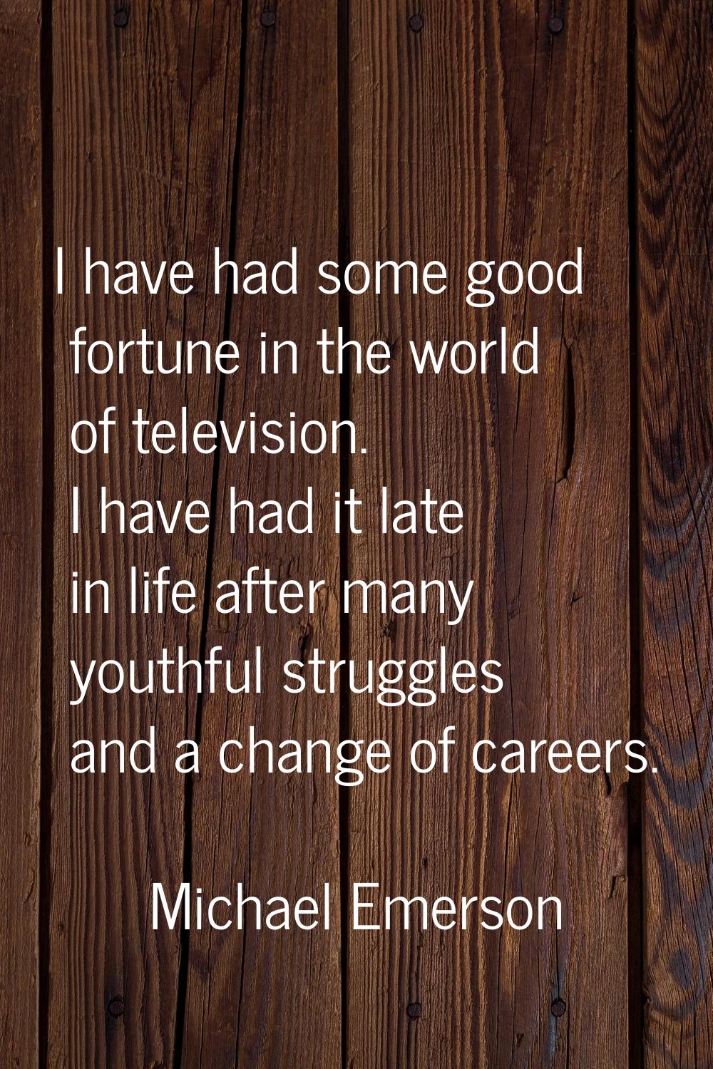 I have had some good fortune in the world of television. I have had it late in life after many yout