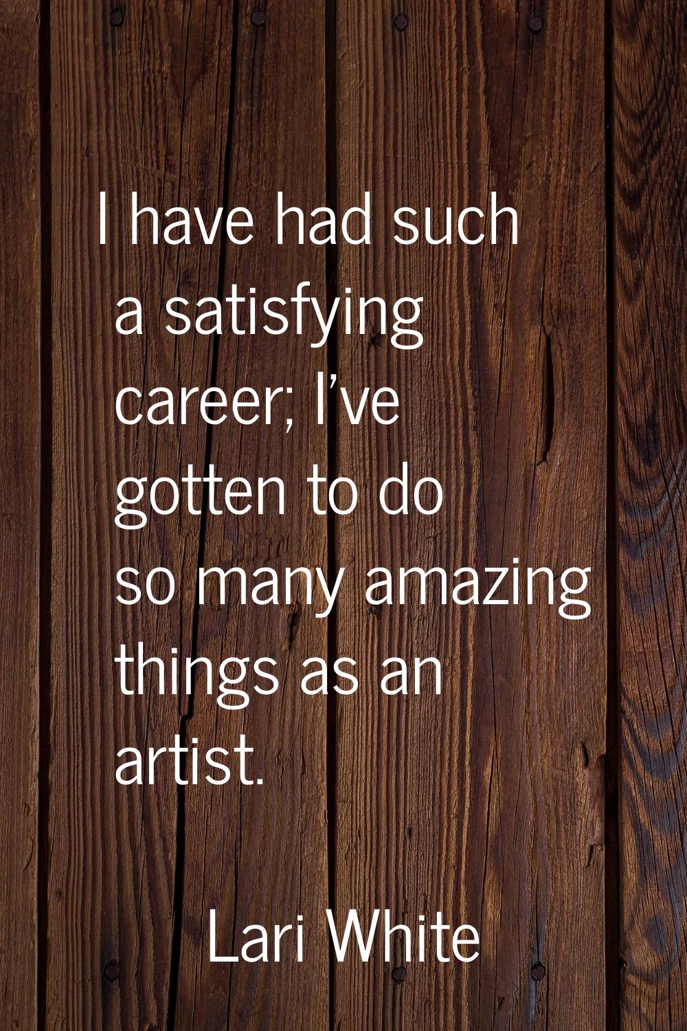 I have had such a satisfying career; I've gotten to do so many amazing things as an artist.