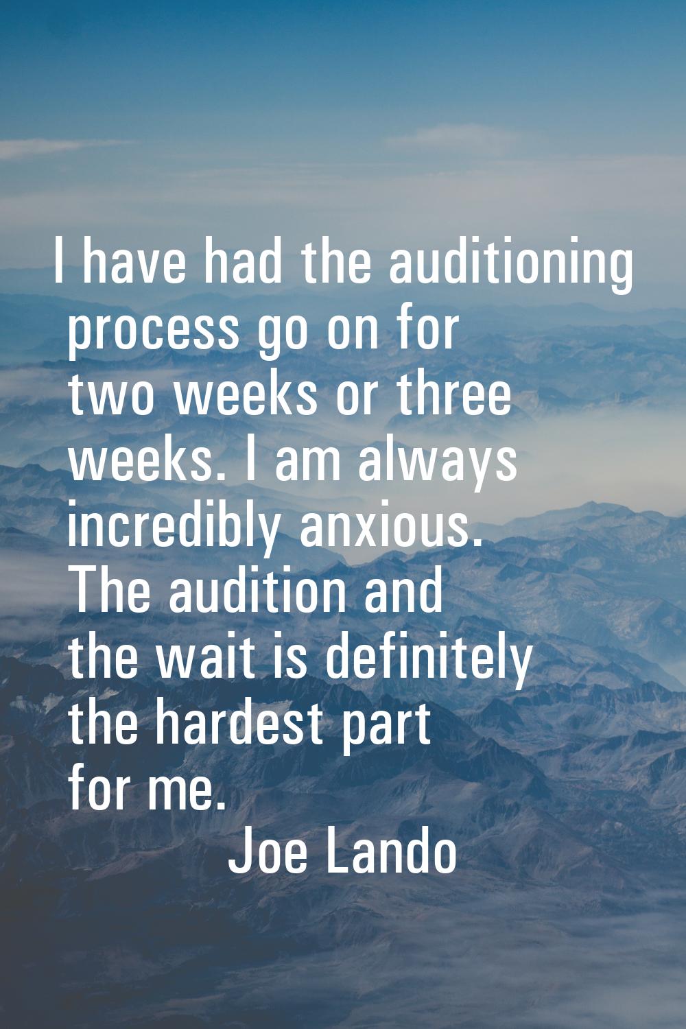 I have had the auditioning process go on for two weeks or three weeks. I am always incredibly anxio