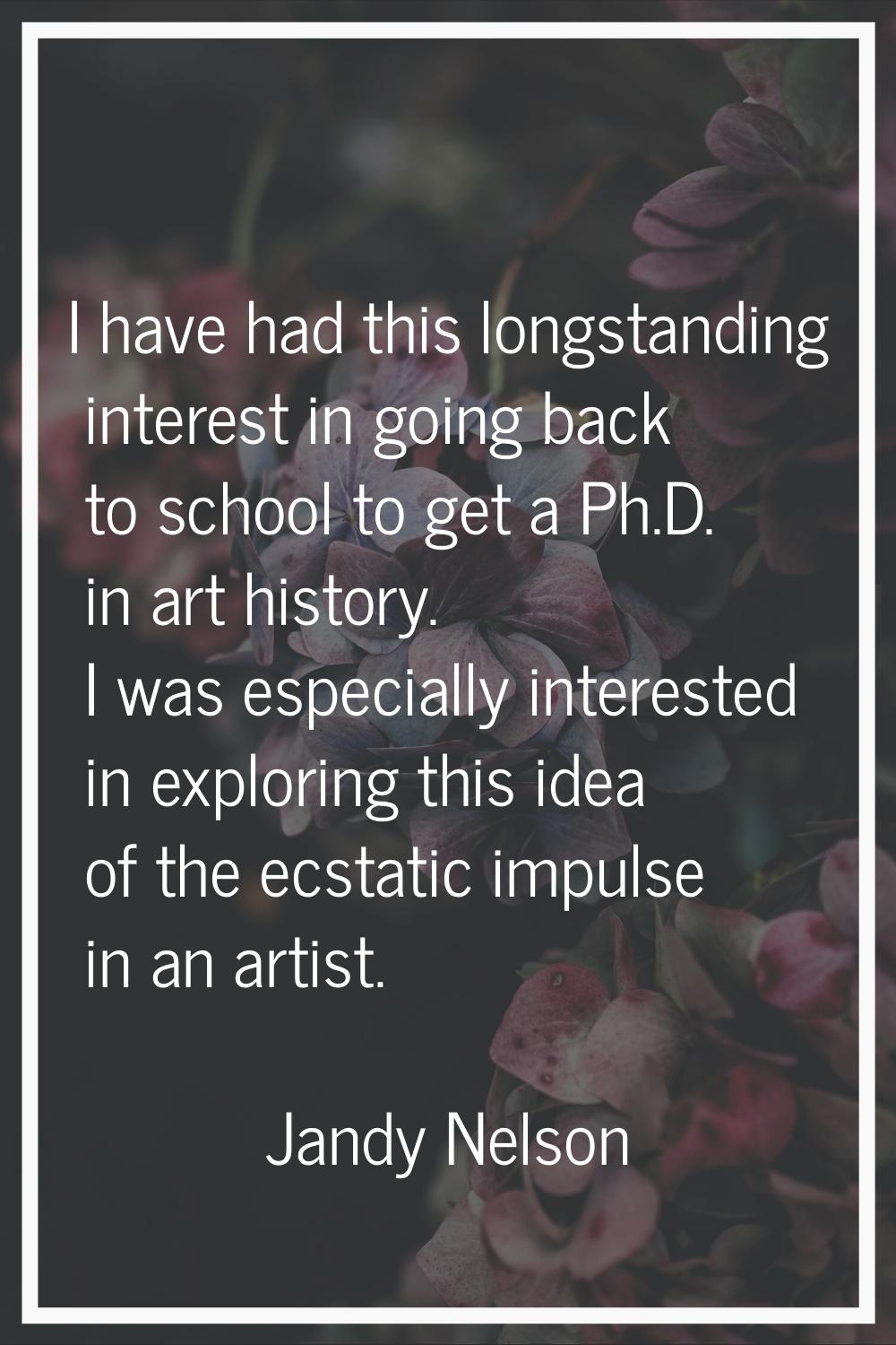 I have had this longstanding interest in going back to school to get a Ph.D. in art history. I was 