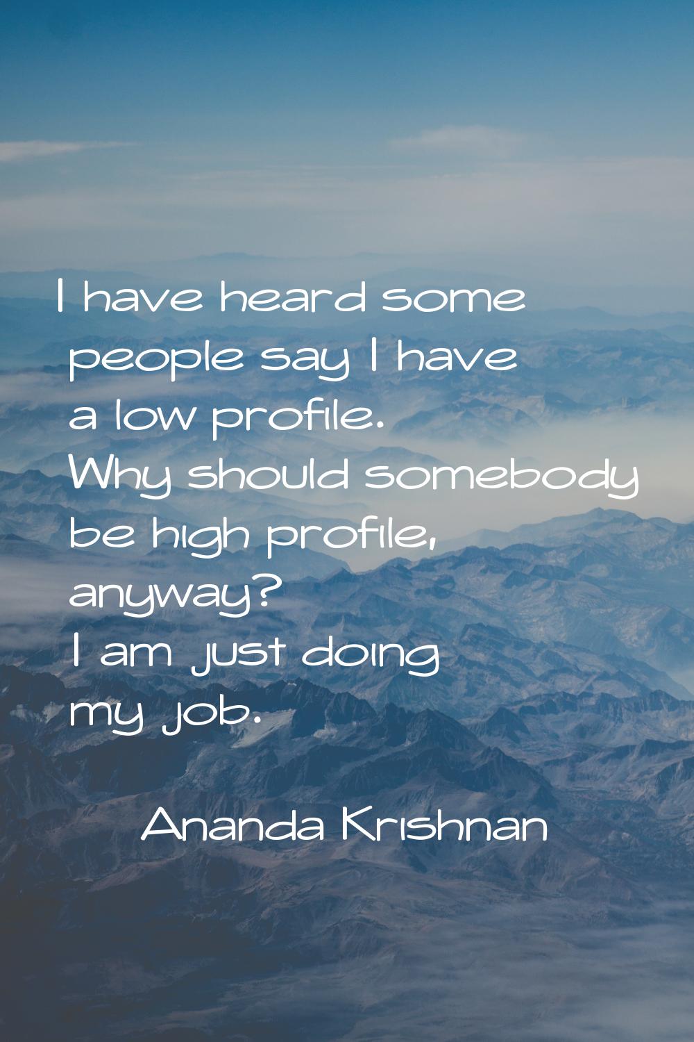 I have heard some people say I have a low profile. Why should somebody be high profile, anyway? I a