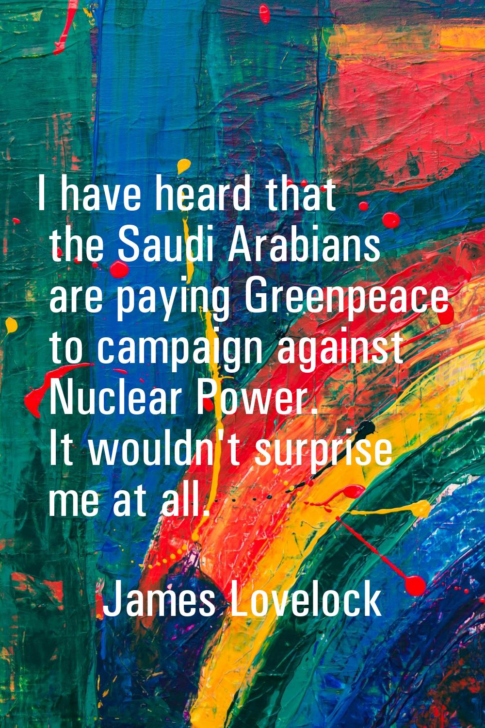 I have heard that the Saudi Arabians are paying Greenpeace to campaign against Nuclear Power. It wo