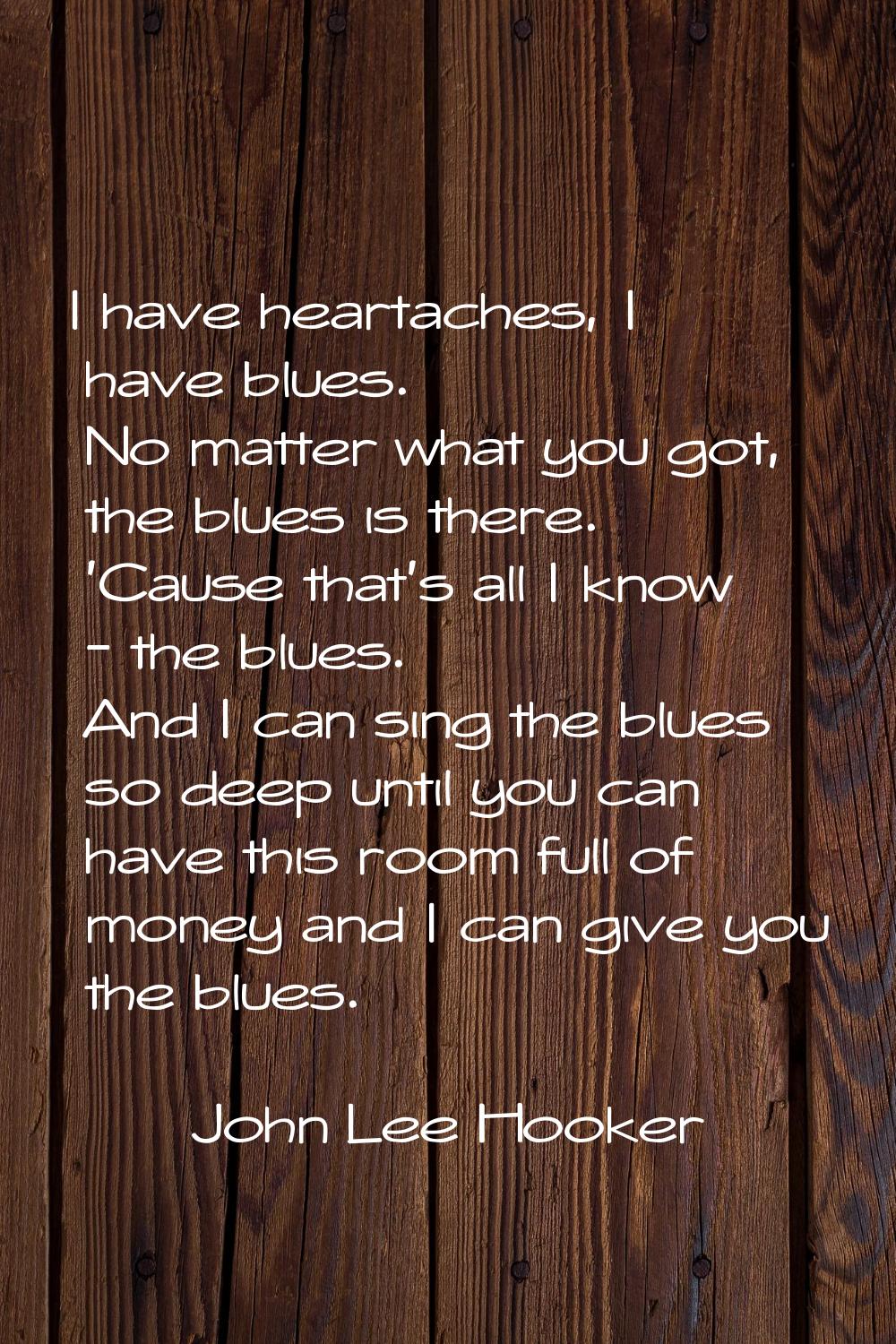 I have heartaches, I have blues. No matter what you got, the blues is there. 'Cause that's all I kn