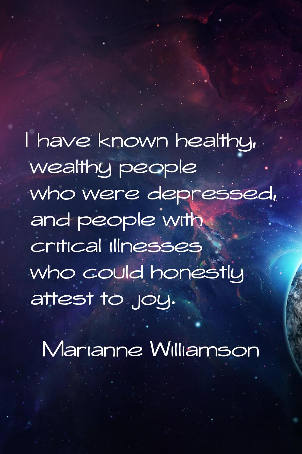 I have known healthy, wealthy people who were depressed, and people with critical illnesses who cou